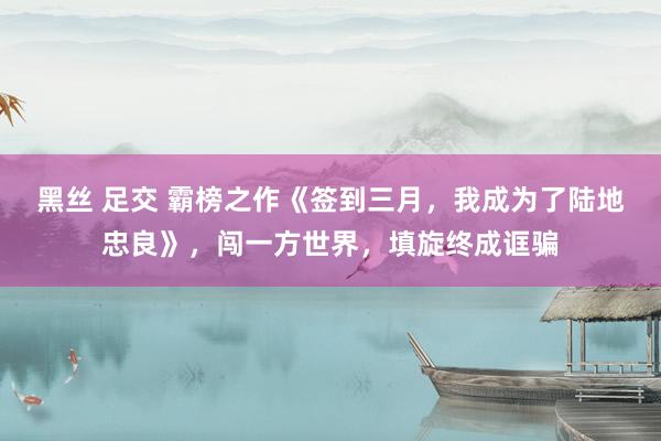 黑丝 足交 霸榜之作《签到三月，我成为了陆地忠良》，闯一方世界，填旋终成诓骗