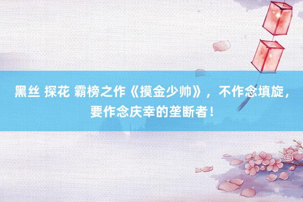 黑丝 探花 霸榜之作《摸金少帅》，不作念填旋，要作念庆幸的垄断者！