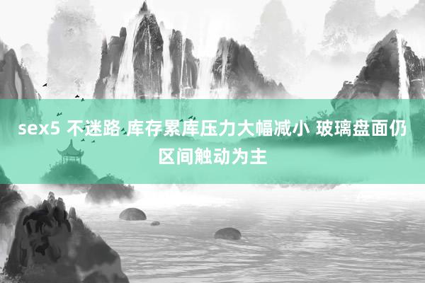 sex5 不迷路 库存累库压力大幅减小 玻璃盘面仍区间触动为主