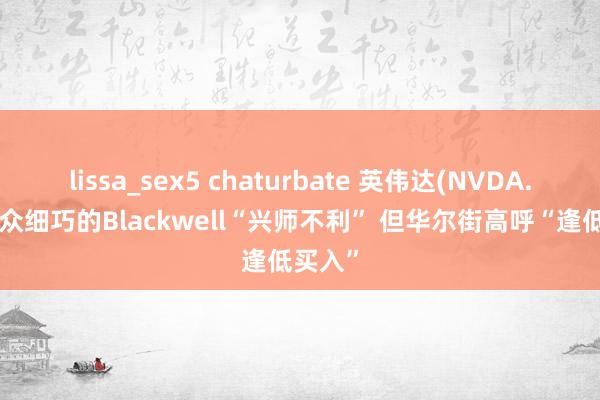 lissa_sex5 chaturbate 英伟达(NVDA.US)万众细巧的Blackwell“兴师不利” 但华尔街高呼“逢低买入”