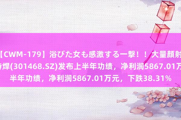 【CWM-179】浴びた女も感激する一撃！！大量顔射！！！ Part3 博盈特焊(301468.SZ)发布上半年功绩，净利润5867.01万元，下跌38.31%