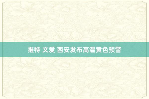 推特 文爱 西安发布高温黄色预警