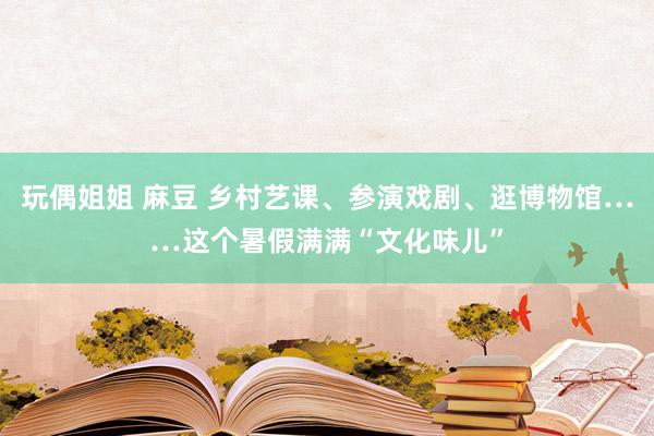玩偶姐姐 麻豆 乡村艺课、参演戏剧、逛博物馆……这个暑假满满“文化味儿”