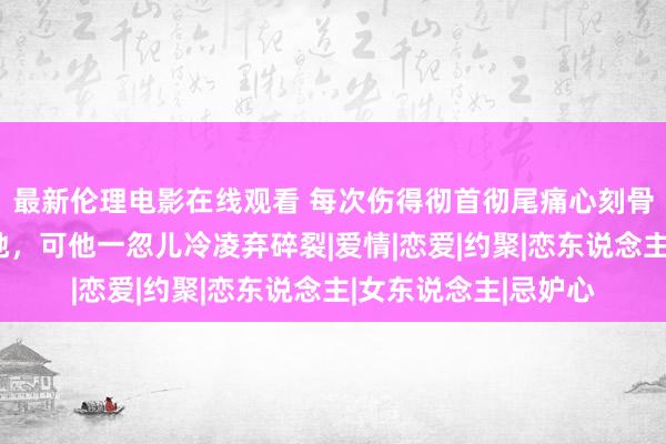 最新伦理电影在线观看 每次伤得彻首彻尾痛心刻骨他都在她身边陪同她，可他一忽儿冷凌弃碎裂|爱情|恋爱|约聚|恋东说念主|女东说念主|忌妒心