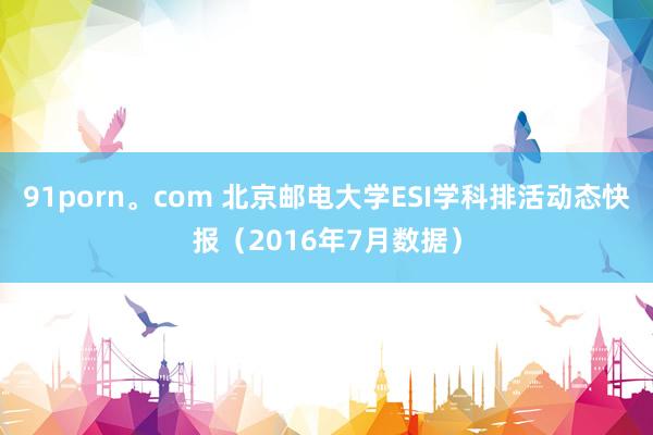 91porn。com 北京邮电大学ESI学科排活动态快报（2016年7月数据）