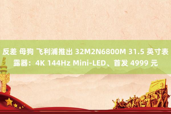 反差 母狗 飞利浦推出 32M2N6800M 31.5 英寸表露器：4K 144Hz Mini-LED、首发 4999 元