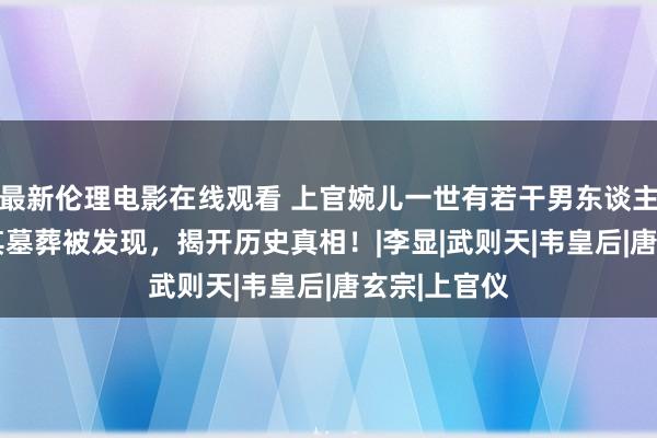 最新伦理电影在线观看 上官婉儿一世有若干男东谈主？2013年其墓葬被发现，揭开历史真相！|李显|武则天|韦皇后|唐玄宗|上官仪