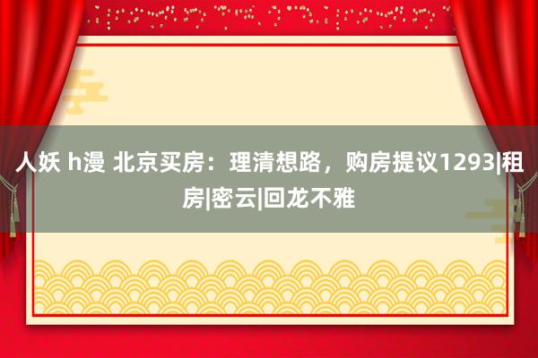 人妖 h漫 北京买房：理清想路，购房提议1293|租房|密云|回龙不雅