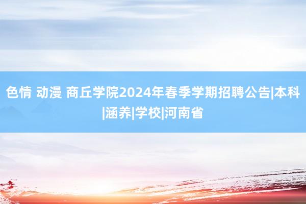 色情 动漫 商丘学院2024年春季学期招聘公告|本科|涵养|学校|河南省