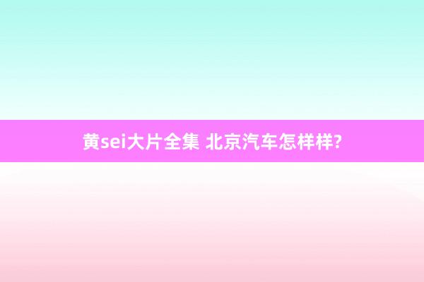 黄sei大片全集 北京汽车怎样样?