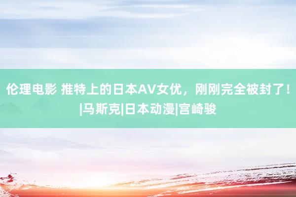 伦理电影 推特上的日本AV女优，刚刚完全被封了！|马斯克|日本动漫|宫崎骏