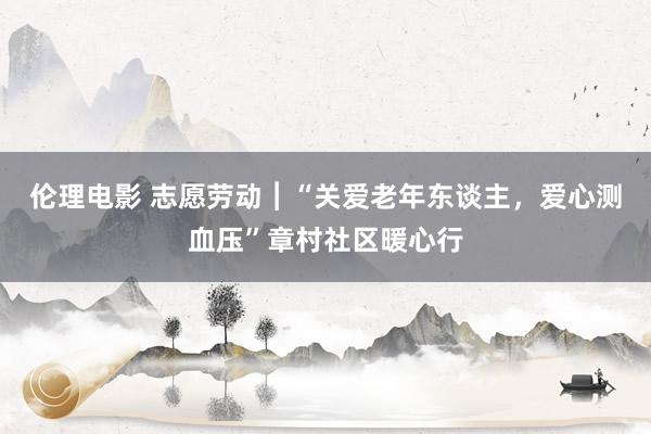 伦理电影 志愿劳动︱“关爱老年东谈主，爱心测血压”章村社区暖心行