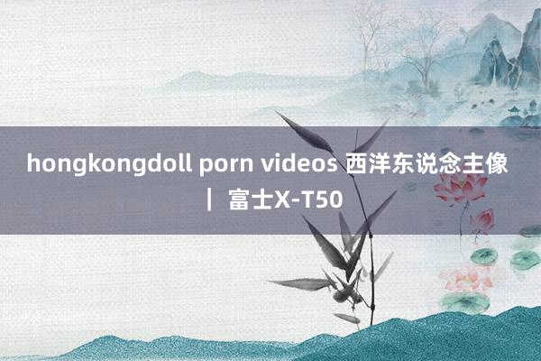 hongkongdoll porn videos 西洋东说念主像 ｜ 富士X-T50