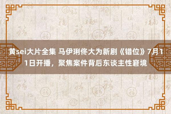 黄sei大片全集 马伊琍佟大为新剧《错位》7月11日开播，聚焦案件背后东谈主性窘境