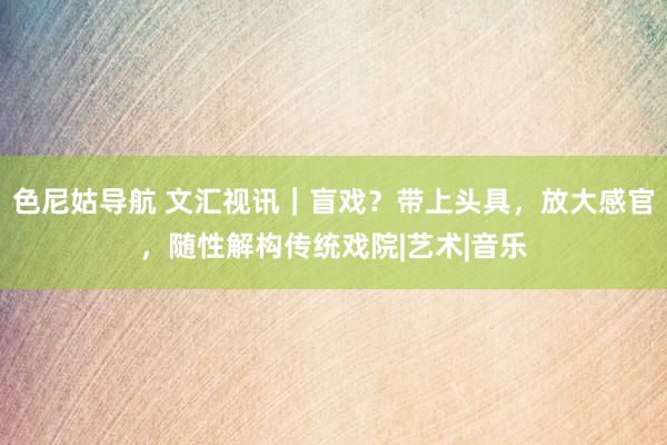 色尼姑导航 文汇视讯｜盲戏？带上头具，放大感官，随性解构传统戏院|艺术|音乐