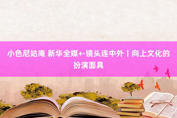 小色尼姑庵 新华全媒+·镜头连中外丨向上文化的扮演面具