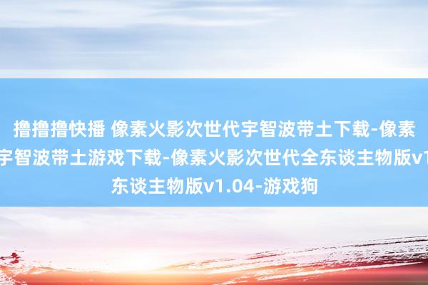撸撸撸快播 像素火影次世代宇智波带土下载-像素火影次世代宇智波带土游戏下载-像素火影次世代全东谈主物版v1.04-游戏狗