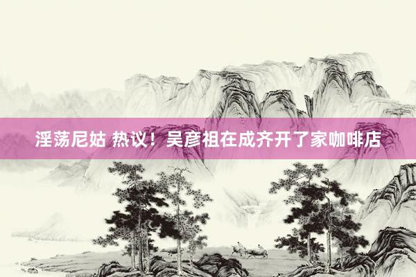 淫荡尼姑 热议！吴彦祖在成齐开了家咖啡店