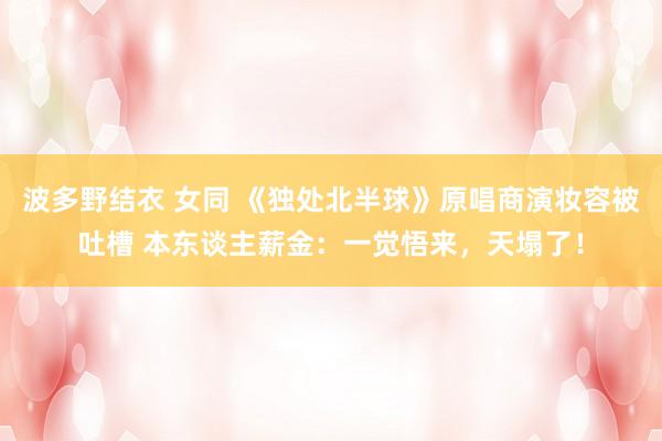 波多野结衣 女同 《独处北半球》原唱商演妆容被吐槽 本东谈主薪金：一觉悟来，天塌了！