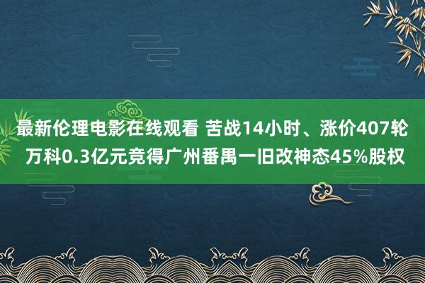 最新伦理电影在线观看 苦战14小时、涨价407轮 万科0.3亿元竞得广州番禺一旧改神态45%股权