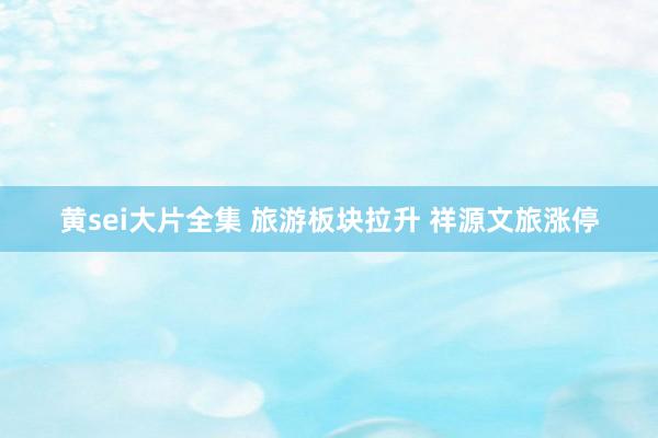 黄sei大片全集 旅游板块拉升 祥源文旅涨停