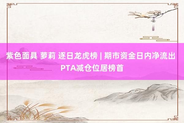 紫色面具 萝莉 逐日龙虎榜 | 期市资金日内净流出 PTA减仓位居榜首