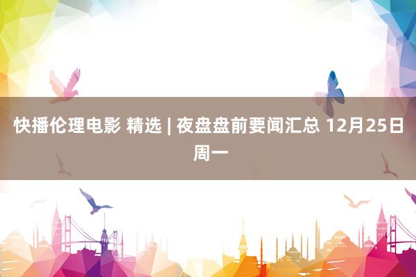 快播伦理电影 精选 | 夜盘盘前要闻汇总 12月25日 周一