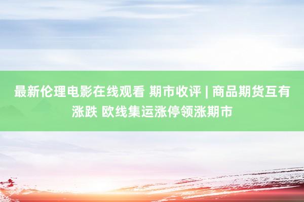最新伦理电影在线观看 期市收评 | 商品期货互有涨跌 欧线集运涨停领涨期市