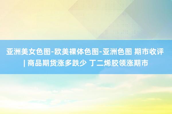 亚洲美女色图-欧美裸体色图-亚洲色图 期市收评 | 商品期货涨多跌少 丁二烯胶领涨期市
