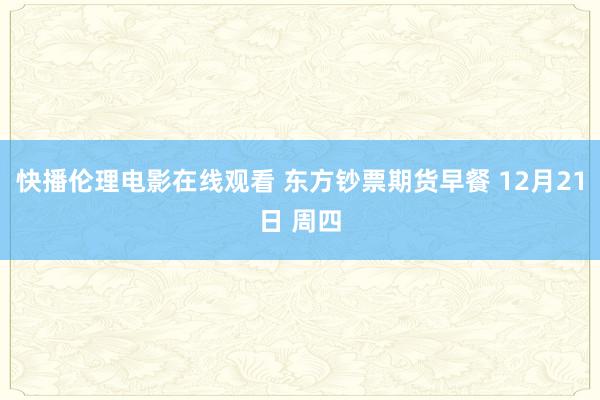 快播伦理电影在线观看 东方钞票期货早餐 12月21日 周四