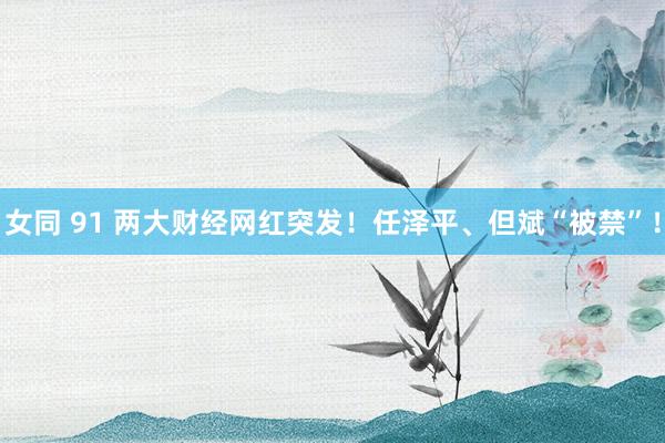 女同 91 两大财经网红突发！任泽平、但斌“被禁”！