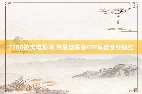7788被窝电影网 商品型黄金ETF早盘全线飘红