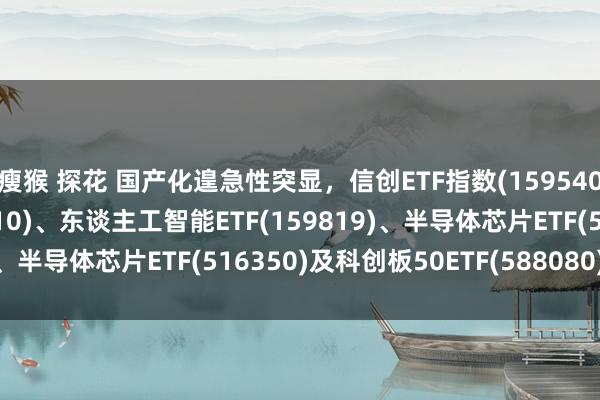 瘦猴 探花 国产化遑急性突显，信创ETF指数(159540)、云臆想ETF(516510)、东谈主工智能ETF(159819)、半导体芯片ETF(516350)及科创板50ETF(588080)受热心