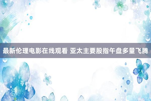 最新伦理电影在线观看 亚太主要股指午盘多量飞腾