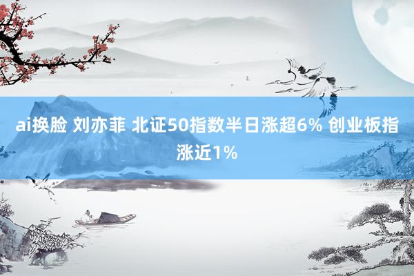 ai换脸 刘亦菲 北证50指数半日涨超6% 创业板指涨近1%
