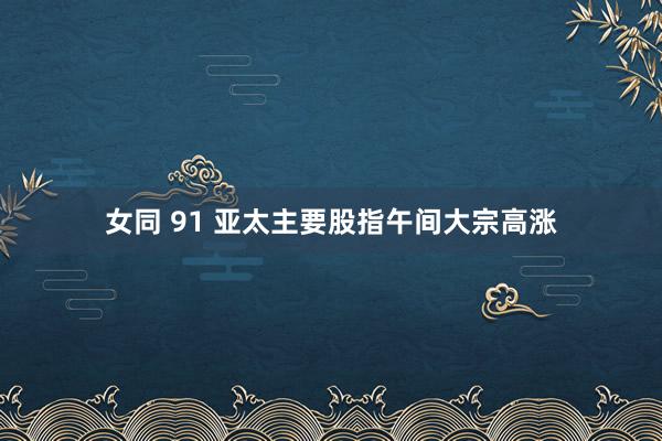 女同 91 亚太主要股指午间大宗高涨