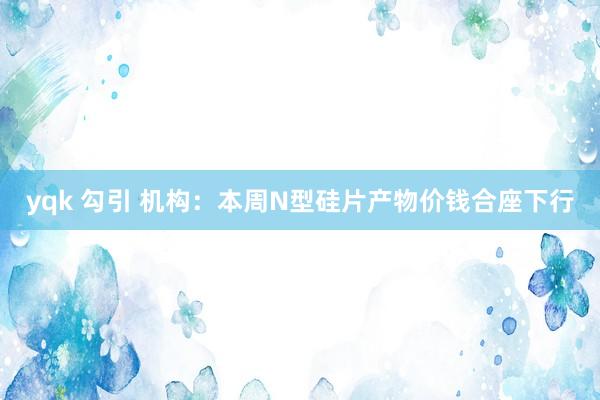 yqk 勾引 机构：本周N型硅片产物价钱合座下行