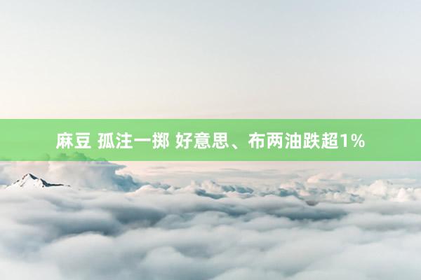 麻豆 孤注一掷 好意思、布两油跌超1%