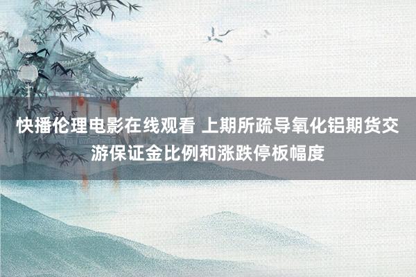 快播伦理电影在线观看 上期所疏导氧化铝期货交游保证金比例和涨跌停板幅度