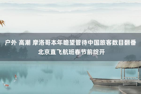 户外 高潮 摩洛哥本年瞻望管待中国旅客数目翻番 北京直飞航班春节前绽开