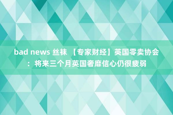 bad news 丝袜 【专家财经】英国零卖协会：将来三个月英国奢靡信心仍很疲弱