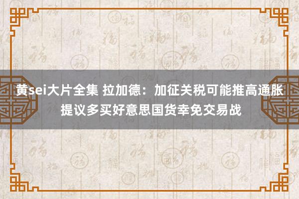 黄sei大片全集 拉加德：加征关税可能推高通胀 提议多买好意思国货幸免交易战