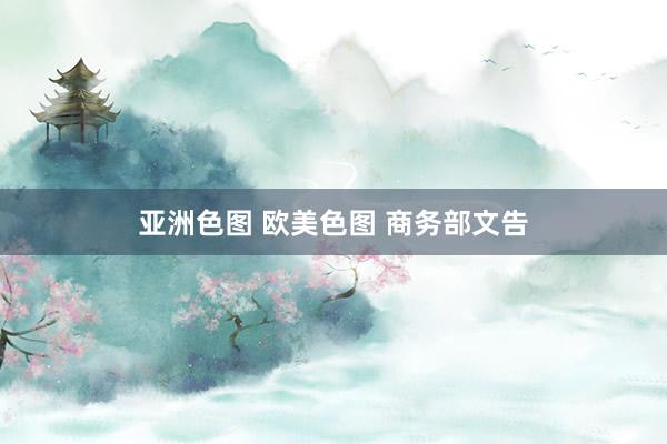 亚洲色图 欧美色图 商务部文告