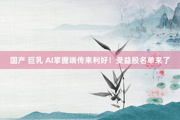国产 巨乳 AI掌握端传来利好！受益股名单来了