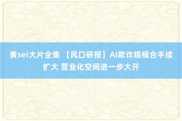 黄sei大片全集 【风口研报】AI欺诈规模合手续扩大 营业化空间进一步大开