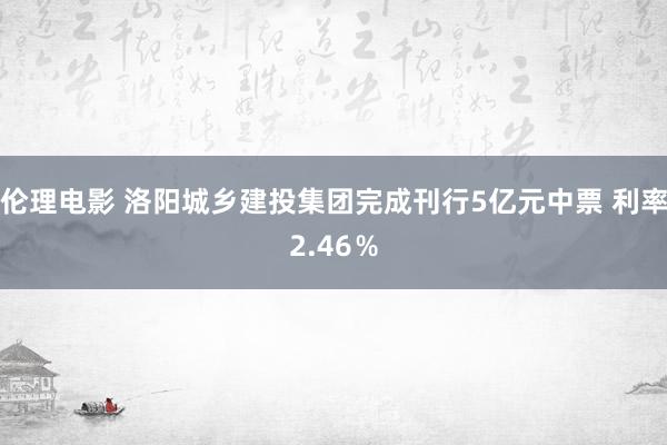 伦理电影 洛阳城乡建投集团完成刊行5亿元中票 利率2.46％