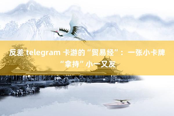 反差 telegram 卡游的“贸易经”：一张小卡牌“拿持”小一又友