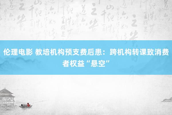 伦理电影 教培机构预支费后患：跨机构转课致消费者权益“悬空”