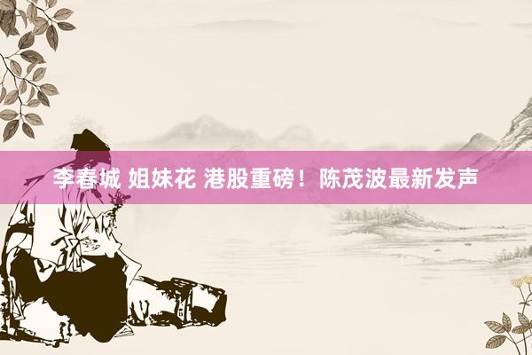 李春城 姐妹花 港股重磅！陈茂波最新发声