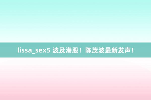 lissa_sex5 波及港股！陈茂波最新发声！